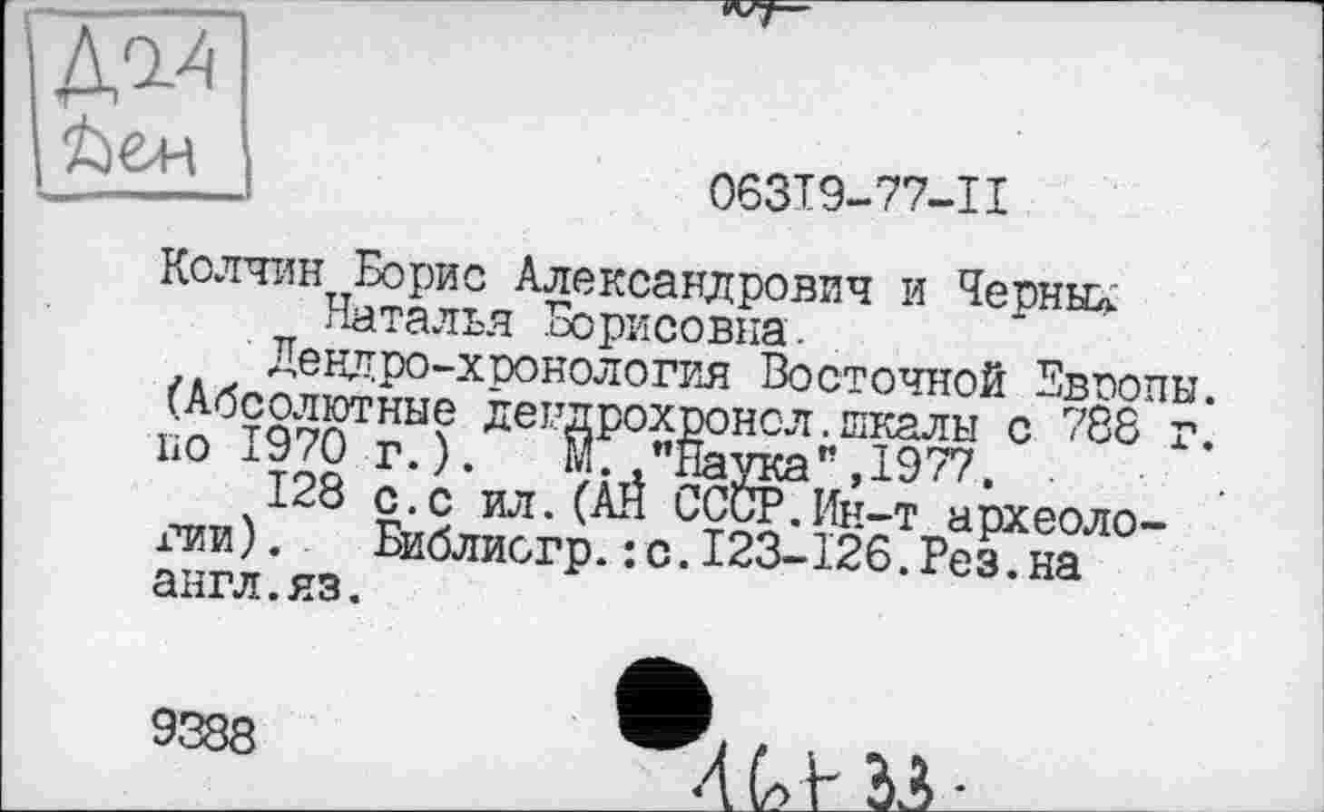 ﻿Д^І
063Т9-77-11
Колчин Борис Александрович и Черные Наталья Борисовна.
Дендро-хронология Восточной Европы. (Абсолютные дендрохронсл.шкалы с 788 г. по 1970 г.). Ж "Наука”,1977.
128 с.с ил.(АН СССР.Ин-т археоло-гпи). Библиогр.:с.123-126.Рез.на англ.яз.
9388
4Ut 33-